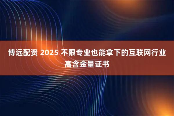 博远配资 2025 不限专业也能拿下的互联网行业高含金量证书