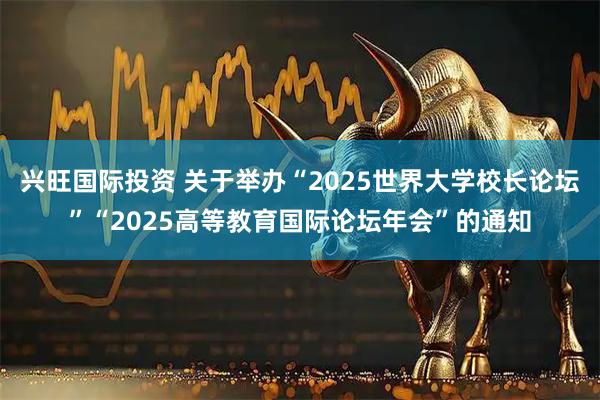 兴旺国际投资 关于举办“2025世界大学校长论坛”“2025高等教育国际论坛年会”的通知
