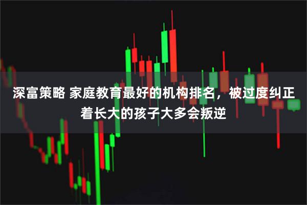 深富策略 家庭教育最好的机构排名，被过度纠正着长大的孩子大多会叛逆
