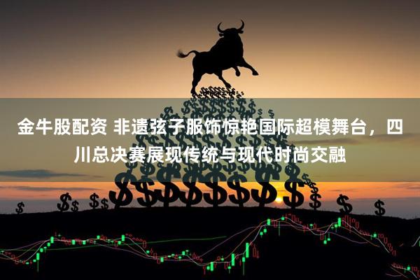 金牛股配资 非遗弦子服饰惊艳国际超模舞台，四川总决赛展现传统与现代时尚交融