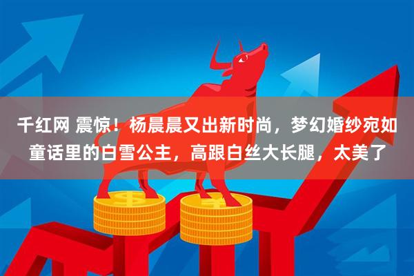 千红网 震惊！杨晨晨又出新时尚，梦幻婚纱宛如童话里的白雪公主，高跟白丝大长腿，太美了