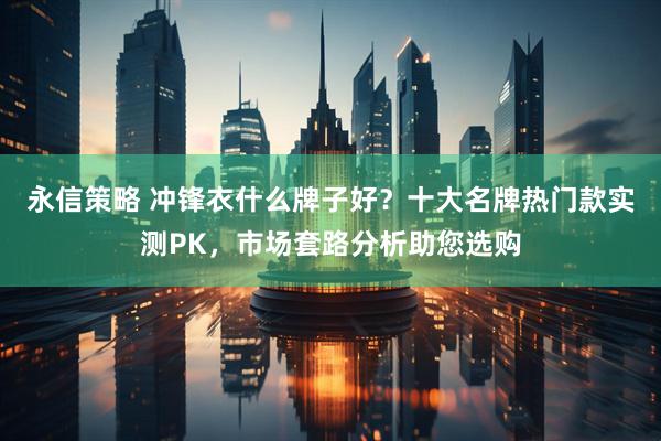 永信策略 冲锋衣什么牌子好？十大名牌热门款实测PK，市场套路分析助您选购