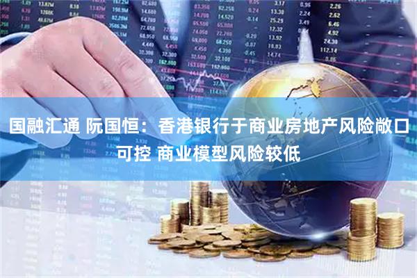 国融汇通 阮国恒：香港银行于商业房地产风险敞口可控 商业模型风险较低