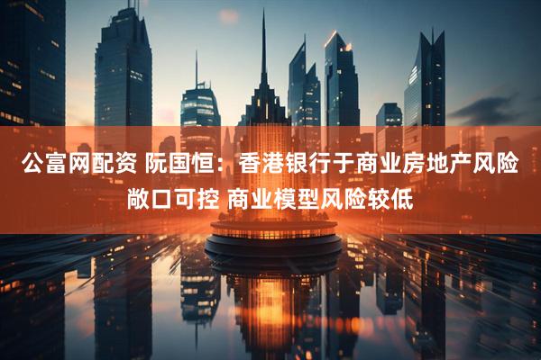 公富网配资 阮国恒：香港银行于商业房地产风险敞口可控 商业模型风险较低