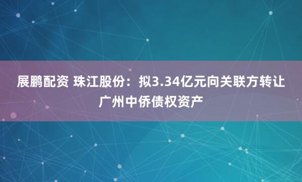 展鹏配资 珠江股份：拟3.34亿元向关联方转让广州中侨债权资产