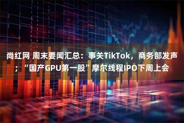 尚红网 周末要闻汇总：事关TikTok，商务部发声；“国产GPU第一股”摩尔线程IPO下周上会