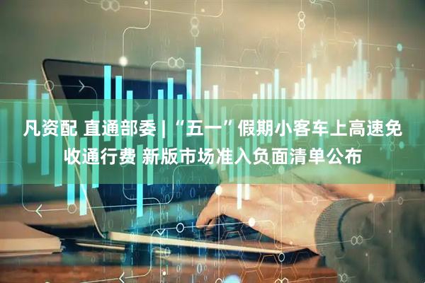 凡资配 直通部委 | “五一”假期小客车上高速免收通行费 新版市场准入负面清单公布