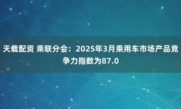 天载配资 乘联分会：2025年3月乘用车市场产品竞争力指数为87.0