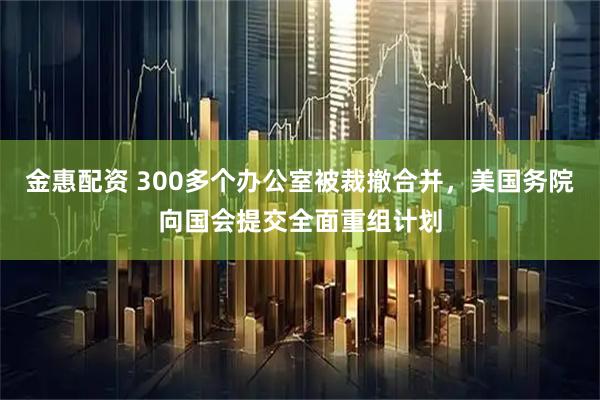 金惠配资 300多个办公室被裁撤合并，美国务院向国会提交全面重组计划