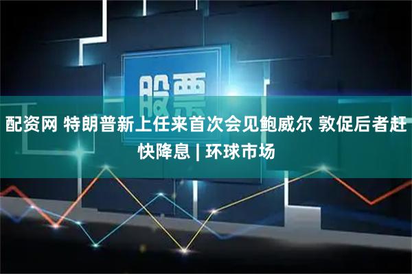 配资网 特朗普新上任来首次会见鲍威尔 敦促后者赶快降息 | 环球市场
