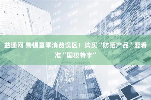 益通网 警惕夏季消费误区！购买“防晒产品”要看准“国妆特字”