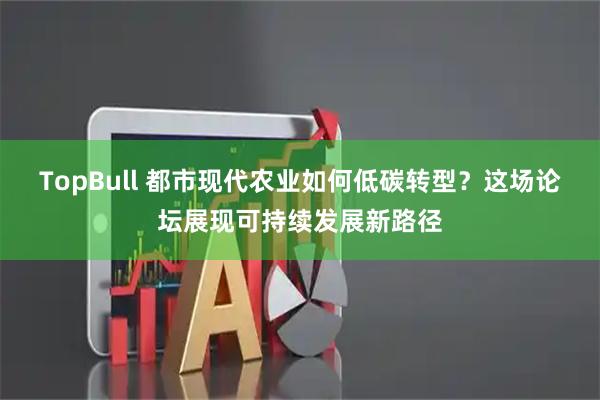 TopBull 都市现代农业如何低碳转型？这场论坛展现可持续发展新路径