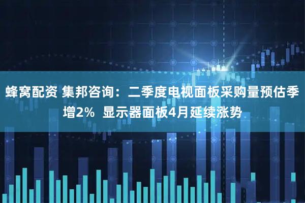 蜂窝配资 集邦咨询：二季度电视面板采购量预估季增2%  显示器面板4月延续涨势