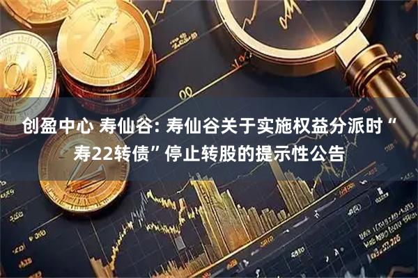 创盈中心 寿仙谷: 寿仙谷关于实施权益分派时“寿22转债”停止转股的提示性公告