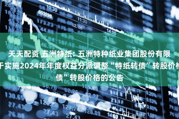 天天配资 五洲特纸: 五洲特种纸业集团股份有限公司关于实施2024年年度权益分派调整“特纸转债”转股价格的公告
