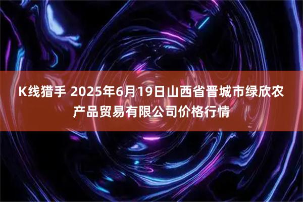 K线猎手 2025年6月19日山西省晋城市绿欣农产品贸易有限公司价格行情