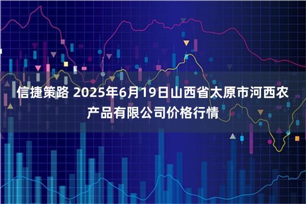 信捷策路 2025年6月19日山西省太原市河西农产品有限公司价格行情