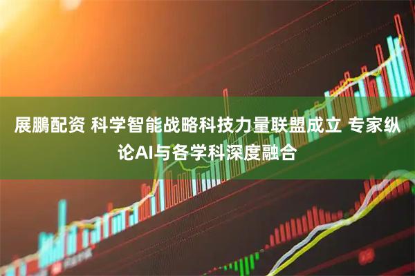 展鵬配资 科学智能战略科技力量联盟成立 专家纵论AI与各学科深度融合