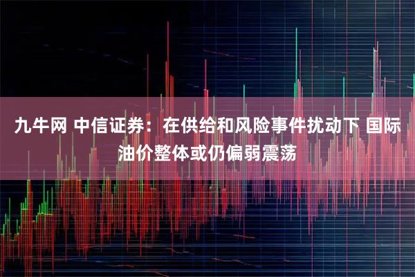 九牛网 中信证券：在供给和风险事件扰动下 国际油价整体或仍偏弱震荡