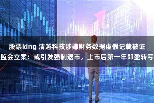 股票king 清越科技涉嫌财务数据虚假记载被证监会立案：或引发强制退市，上市后第一年即盈转亏