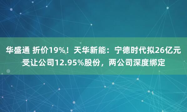 华盛通 折价19%！天华新能：宁德时代拟26亿元受让公司12.95%股份，两公司深度绑定