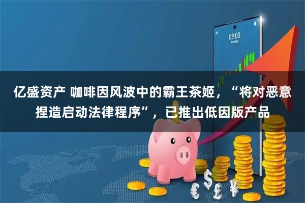 亿盛资产 咖啡因风波中的霸王茶姬，“将对恶意捏造启动法律程序”，已推出低因版产品