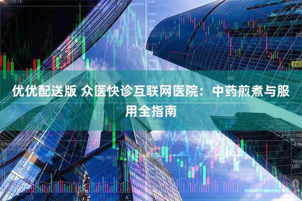 优优配送版 众医快诊互联网医院：中药煎煮与服用全指南