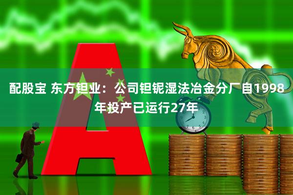 配股宝 东方钽业：公司钽铌湿法冶金分厂自1998年投产已运行27年