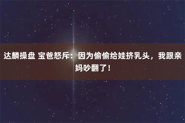 达麟操盘 宝爸怒斥：因为偷偷给娃挤乳头，我跟亲妈吵翻了！