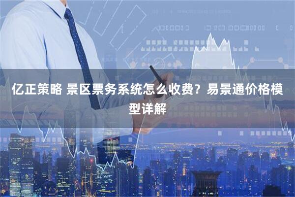 亿正策略 景区票务系统怎么收费？易景通价格模型详解