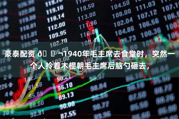 豪泰配资 🌬1940年毛主席去食堂时,突然一个人拎着木棍朝毛主席后脑勺砸去,