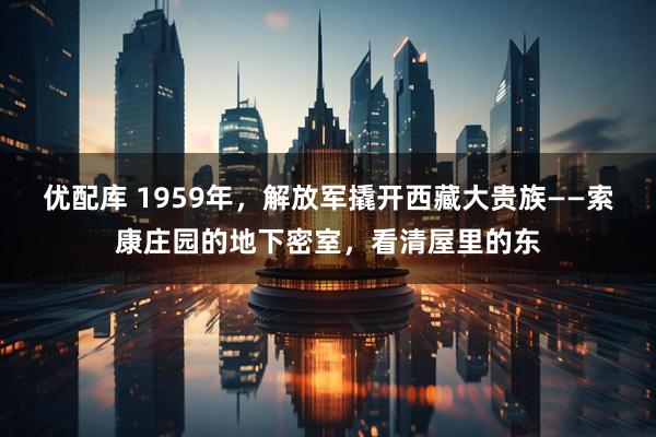 优配库 1959年，解放军撬开西藏大贵族——索康庄园的地下密室，看清屋里的东