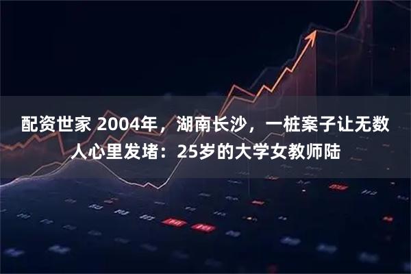 配资世家 2004年，湖南长沙，一桩案子让无数人心里发堵：25岁的大学女教师陆